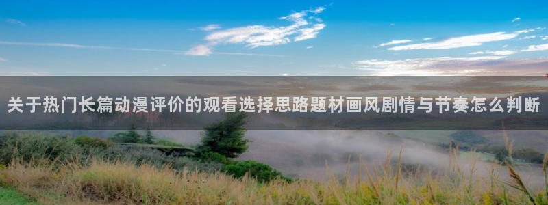 动漫天堂国产动漫大全:关于热门长篇动漫评价的观看选择思路题材画风剧情与节奏怎么判断配图